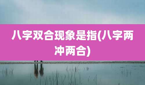 八字双合现象是指(八字两冲两合)