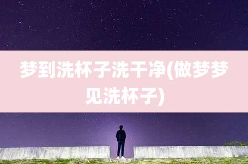 梦到洗杯子洗干净(做梦梦见洗杯子)