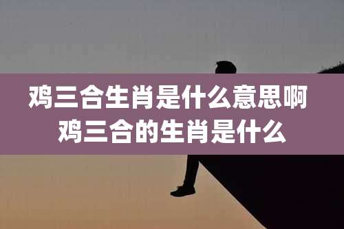 鸡三合生肖是什么意思啊 鸡三合的生肖是什么