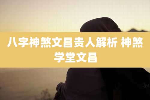 八字神煞文昌贵人解析 神煞学堂文昌