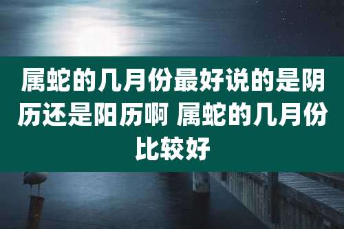 属蛇的几月份最好说的是阴历还是阳历啊 属蛇的几月份比较好