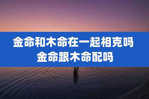 金命和木命在一起相克吗 金命跟木命配吗