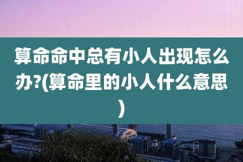 算命命中总有小人出现怎么办?(算命里的小人什么意思)