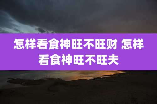怎样看食神旺不旺财 怎样看食神旺不旺夫