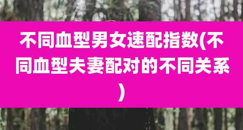 不同血型男女速配指数(不同血型夫妻配对的不同关系)