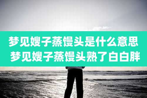 梦见嫂子蒸馒头是什么意思 梦见嫂子蒸馒头熟了白白胖