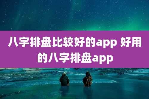 八字排盘比较好的app 好用的八字排盘app