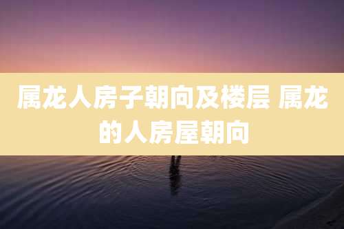 属龙人房子朝向及楼层 属龙的人房屋朝向