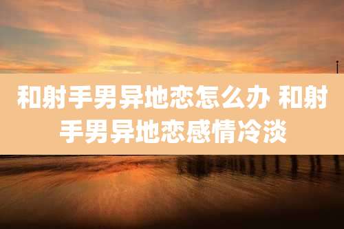 和射手男异地恋怎么办 和射手男异地恋感情冷淡