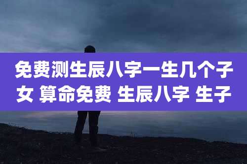 免费测生辰八字一生几个子女 算命免费 生辰八字 生子