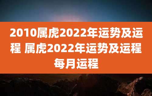 2010属虎2022年运势及运程 属虎2022年运势及运程每月运程