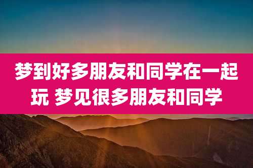 梦到好多朋友和同学在一起玩 梦见很多朋友和同学