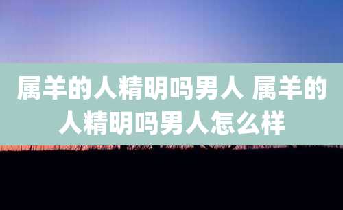 属羊的人精明吗男人 属羊的人精明吗男人怎么样