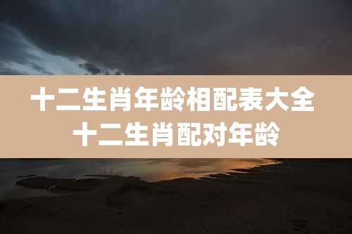 十二生肖年龄相配表大全 十二生肖配对年龄