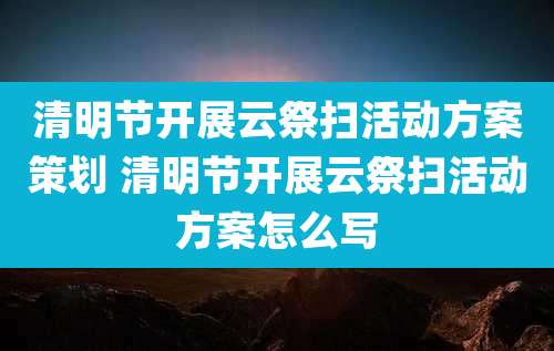 清明节开展云祭扫活动方案策划 清明节开展云祭扫活动方案怎么写