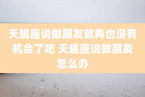 天蝎座说做朋友就再也没有机会了吧 天蝎座说做朋友怎么办