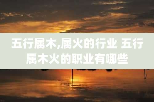 五行属木,属火的行业 五行属木火的职业有哪些
