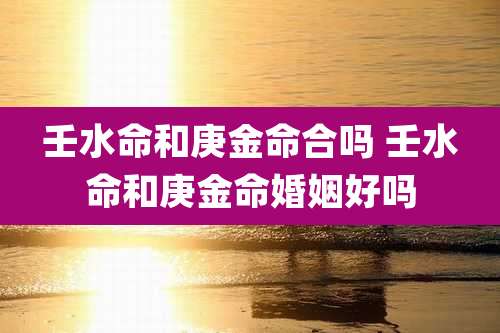 壬水命和庚金命合吗 壬水命和庚金命婚姻好吗