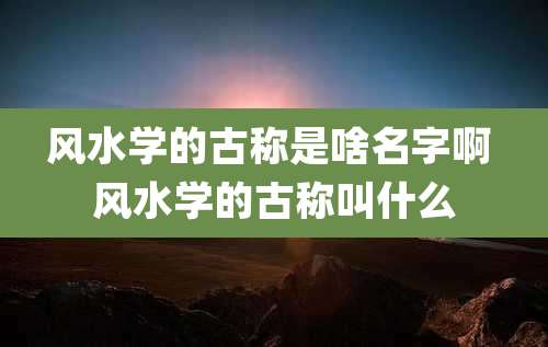 风水学的古称是啥名字啊 风水学的古称叫什么