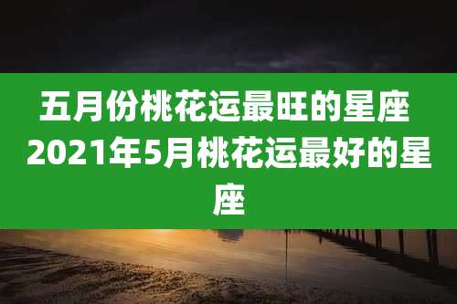 五月份桃花运最旺的星座 2021年5月桃花运最好的星座