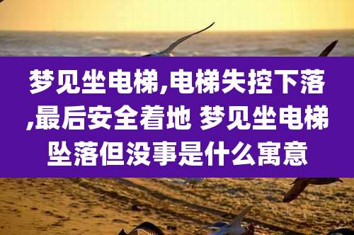 梦见坐电梯,电梯失控下落,最后安全着地 梦见坐电梯坠落但没事是什么寓意