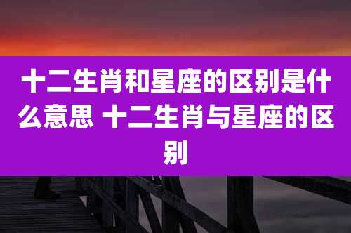 十二生肖和星座的区别是什么意思 十二生肖与星座的区别