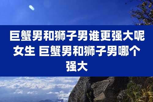 巨蟹男和狮子男谁更强大呢女生 巨蟹男和狮子男哪个强大