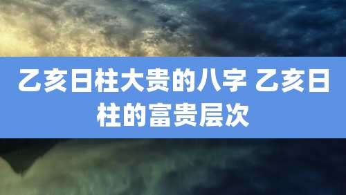 乙亥日柱大贵的八字 乙亥日柱的富贵层次