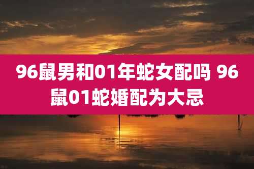 96鼠男和01年蛇女配吗 96鼠01蛇婚配为大忌