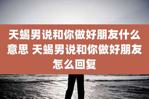 天蝎男说和你做好朋友什么意思 天蝎男说和你做好朋友怎么回复