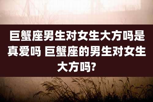巨蟹座男生对女生大方吗是真爱吗 巨蟹座的男生对女生大方吗?