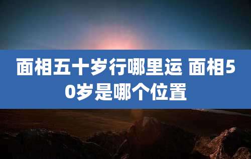 面相五十岁行哪里运 面相50岁是哪个位置