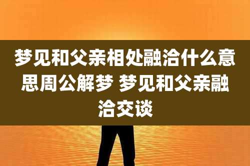 梦见和父亲相处融洽什么意思周公解梦 梦见和父亲融洽交谈