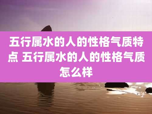 五行属水的人的性格气质特点 五行属水的人的性格气质怎么样