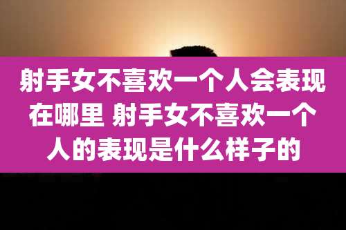 射手女不喜欢一个人会表现在哪里 射手女不喜欢一个人的表现是什么样子的