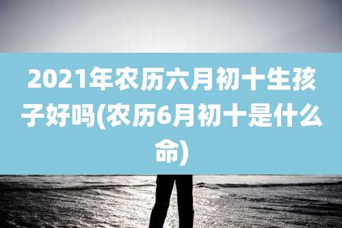 2021年农历六月初十生孩子好吗(农历6月初十是什么命)