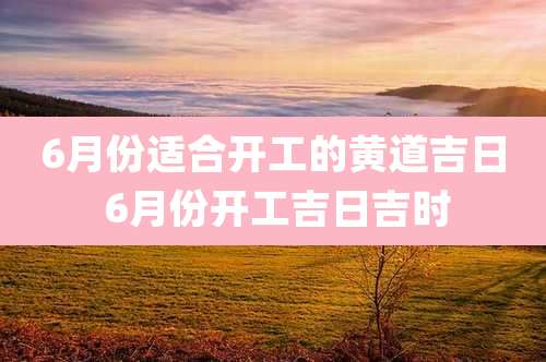 6月份适合开工的黄道吉日 6月份开工吉日吉时