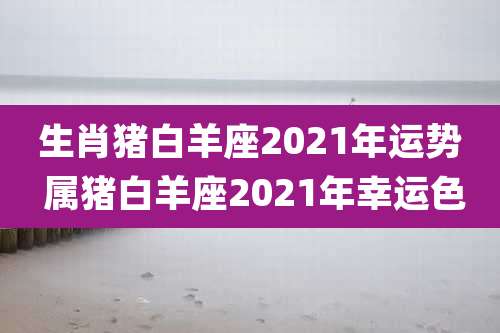 生肖猪白羊座2021年运势 属猪白羊座2021年幸运色