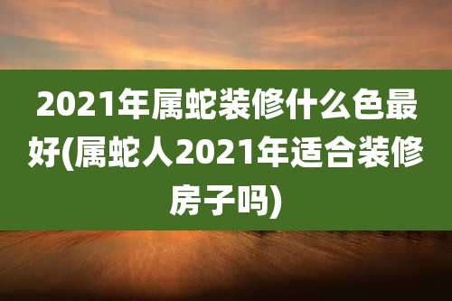2021年属蛇装修什么色最好(属蛇人2021年适合装修房子吗)