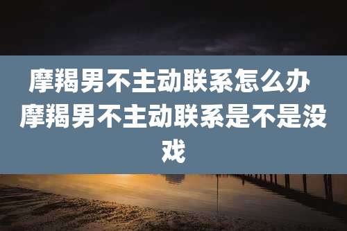 摩羯男不主动联系怎么办 摩羯男不主动联系是不是没戏