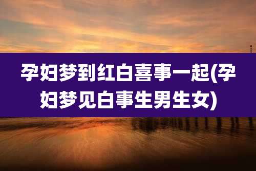 孕妇梦到红白喜事一起(孕妇梦见白事生男生女)