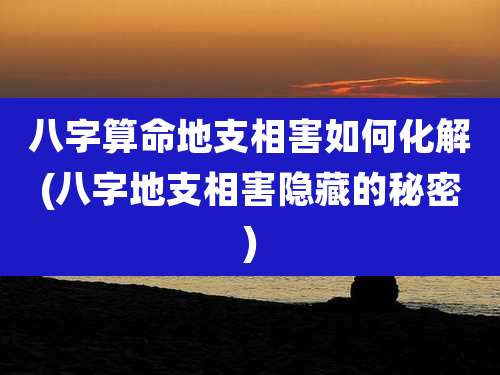 八字算命地支相害如何化解(八字地支相害隐藏的秘密)
