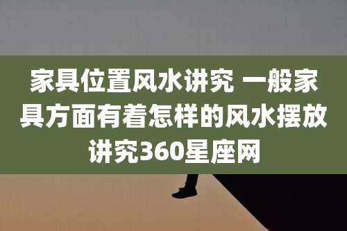 家具位置风水讲究 一般家具方面有着怎样的风水摆放讲究360星座网