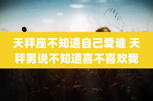 天秤座不知道自己爱谁 天秤男说不知道喜不喜欢我