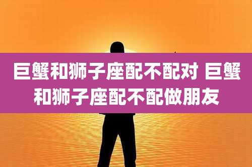 巨蟹和狮子座配不配对 巨蟹和狮子座配不配做朋友