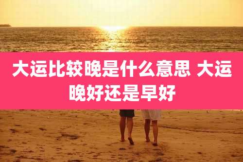 大运比较晚是什么意思 大运晚好还是早好