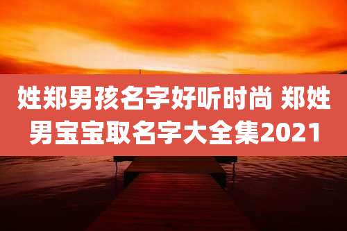 姓郑男孩名字好听时尚 郑姓男宝宝取名字大全集2021