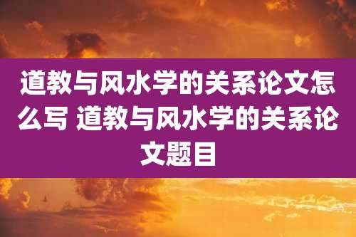 道教与风水学的关系论文怎么写 道教与风水学的关系论文题目