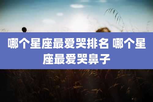 哪个星座最爱哭排名 哪个星座最爱哭鼻子