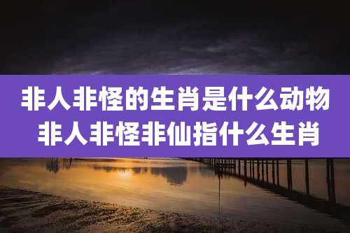 非人非怪的生肖是什么动物 非人非怪非仙指什么生肖